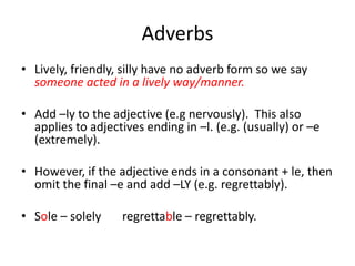 Adverbs
• Lively, friendly, silly have no adverb form so we say
someone acted in a lively way/manner.
• Add –ly to the adjective (e.g nervously). This also
applies to adjectives ending in –l. (e.g. (usually) or –e
(extremely).
• However, if the adjective ends in a consonant + le, then
omit the final –e and add –LY (e.g. regrettably).
• Sole – solely regrettable – regrettably.
 