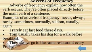 Adverbs of Frequency
Adverbs of frequency explain how often the
verb occurs. They’re often placed directly before
the main verb of a sentence.
Examples of adverbs of frequency: never, always,
rarely, sometimes, normally, seldom, usually,
again
• I rarely eat fast food these days.
• Tom usually takes his dog for a walk before
breakfast.
• They always go to the same restaurant every
Friday.
 
