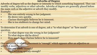 Adverbs of Degree
Adverbs of degree tell us the degree or intensity to which something happened. They can
modify verbs, adjectives or other adverbs. Adverbs of degree are generally placed before
the main verb or the adjective or adverb they modify.
Example:
• She was entirely wrong in her judgment.
• He drove very quickly.
• Clarisse thoroughly believes he is innocent.
• She is too stubborn to change her mind.
To determine if an adverb is one of degree, ask a “to what degree” or “how much”
question.
• To what degree was she wrong in her judgment?
• To what degree did he drive?
• How much does Clarisse believe he is innocent?
One exception to adverb placement is “enough” which appears after an adjective or
adverb it modifies.
• Are you warm enough?
• Am I working quickly enough?
 