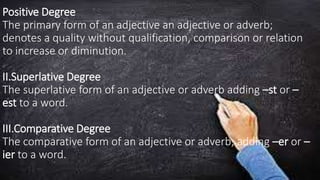 Positive Degree
The primary form of an adjective an adjective or adverb;
denotes a quality without qualification, comparison or relation
to increase or diminution.
II.Superlative Degree
The superlative form of an adjective or adverb adding –st or –
est to a word.
III.Comparative Degree
The comparative form of an adjective or adverb; adding –er or –
ier to a word.
 