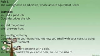 Rule 3.
The word good is an adjective, whose adverb equivalent is well.
Examples:
You did a good job.
Good describes the job.
You did the job well.
Well answers how.
You smell good today.
Good describes your fragrance, not how you smell with your nose, so using
the adjective is correct.
You smell well for someone with a cold.
You actively smell with your nose here, so use the adverb.
 