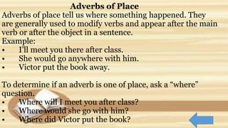 Adverbs of Place
Adverbs of place tell us where something happened. They
are generally used to modify verbs and appear after the main
verb or after the object in a sentence.
Example:
• I’ll meet you there after class.
• She would go anywhere with him.
• Victor put the book away.
To determine if an adverb is one of place, ask a “where”
question.
• Where will I meet you after class?
• Where would she go with him?
• Where did Victor put the book?
 