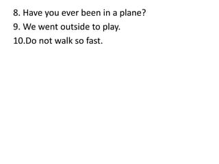 8. Have you ever been in a plane?
9. We went outside to play.
10.Do not walk so fast.
 