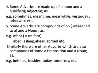 4. Some Adverbs are made up of a noun and a
qualifying Adjective; as,
e.g. sometimes, meantime, meanwhile, yesterday ,
otherwise etc.
5. Some Adverbs are compounds of on ( weakened
to a) and a Noun ; as,
e.g. Afoot ( = on foot)
abed, asleep,ahead,abroad etc.
Similarly there are other Adverbs which are also
compounds of some a Preposition and a Noun;
as,
e.g. betimes, besides, today, tomorrow etc.
 