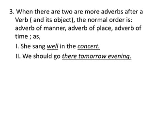3. When there are two are more adverbs after a
Verb ( and its object), the normal order is:
adverb of manner, adverb of place, adverb of
time ; as,
I. She sang well in the concert.
II. We should go there tomorrow evening.
 
