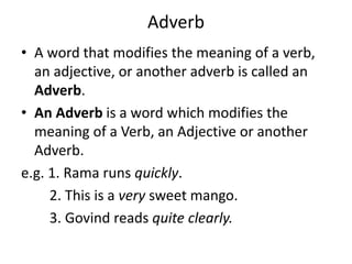 Adverb
• A word that modifies the meaning of a verb,
an adjective, or another adverb is called an
Adverb.
• An Adverb is a word which modifies the
meaning of a Verb, an Adjective or another
Adverb.
e.g. 1. Rama runs quickly.
2. This is a very sweet mango.
3. Govind reads quite clearly.
 