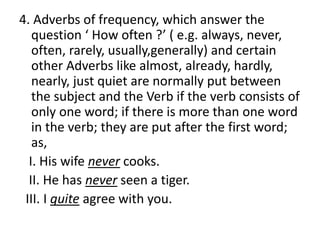 4. Adverbs of frequency, which answer the
question ‘ How often ?’ ( e.g. always, never,
often, rarely, usually,generally) and certain
other Adverbs like almost, already, hardly,
nearly, just quiet are normally put between
the subject and the Verb if the verb consists of
only one word; if there is more than one word
in the verb; they are put after the first word;
as,
I. His wife never cooks.
II. He has never seen a tiger.
III. I quite agree with you.
 