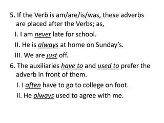 5. If the Verb is am/are/is/was, these adverbs
are placed after the Verbs; as,
I. I am never late for school.
II. He is always at home on Sunday’s.
III. We are just off.
6. The auxiliaries have to and used to prefer the
adverb in front of them.
I. I often have to go to college on foot.
II. He always used to agree with me.
 