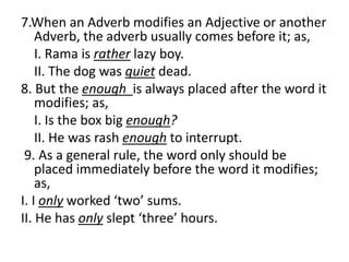 7.When an Adverb modifies an Adjective or another
Adverb, the adverb usually comes before it; as,
I. Rama is rather lazy boy.
II. The dog was quiet dead.
8. But the enough is always placed after the word it
modifies; as,
I. Is the box big enough?
II. He was rash enough to interrupt.
9. As a general rule, the word only should be
placed immediately before the word it modifies;
as,
I. I only worked ‘two’ sums.
II. He has only slept ‘three’ hours.
 