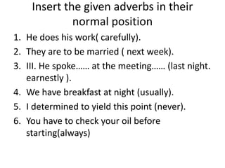 Insert the given adverbs in their
normal position
1. He does his work( carefully).
2. They are to be married ( next week).
3. III. He spoke…… at the meeting…… (last night.
earnestly ).
4. We have breakfast at night (usually).
5. I determined to yield this point (never).
6. You have to check your oil before
starting(always)
 