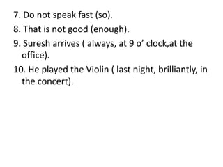 7. Do not speak fast (so).
8. That is not good (enough).
9. Suresh arrives ( always, at 9 o’ clock,at the
office).
10. He played the Violin ( last night, brilliantly, in
the concert).
 