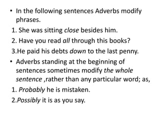 • In the following sentences Adverbs modify
phrases.
1. She was sitting close besides him.
2. Have you read all through this books?
3.He paid his debts down to the last penny.
• Adverbs standing at the beginning of
sentences sometimes modify the whole
sentence ,rather than any particular word; as,
1. Probably he is mistaken.
2.Possibly it is as you say.
 