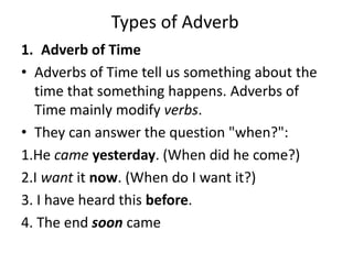 Types of Adverb
1. Adverb of Time
• Adverbs of Time tell us something about the
time that something happens. Adverbs of
Time mainly modify verbs.
• They can answer the question "when?":
1.He came yesterday. (When did he come?)
2.I want it now. (When do I want it?)
3. I have heard this before.
4. The end soon came
 