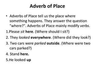 Adverb of Place
• Adverbs of Place tell us the place where
something happens. They answer the question
"where?". Adverbs of Place mainly modify verbs.
1.Please sit here. (Where should I sit?)
2. They looked everywhere. (Where did they look?)
3. Two cars were parked outside. (Where were two
cars parked?)
4. Stand here.
5.He looked up
 