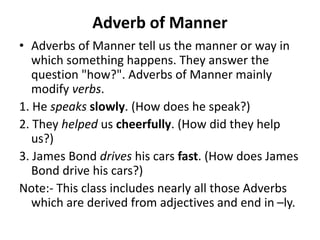 Adverb of Manner
• Adverbs of Manner tell us the manner or way in
which something happens. They answer the
question "how?". Adverbs of Manner mainly
modify verbs.
1. He speaks slowly. (How does he speak?)
2. They helped us cheerfully. (How did they help
us?)
3. James Bond drives his cars fast. (How does James
Bond drive his cars?)
Note:- This class includes nearly all those Adverbs
which are derived from adjectives and end in –ly.
 