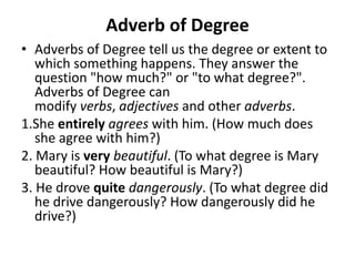 Adverb of Degree
• Adverbs of Degree tell us the degree or extent to
which something happens. They answer the
question "how much?" or "to what degree?".
Adverbs of Degree can
modify verbs, adjectives and other adverbs.
1.She entirely agrees with him. (How much does
she agree with him?)
2. Mary is very beautiful. (To what degree is Mary
beautiful? How beautiful is Mary?)
3. He drove quite dangerously. (To what degree did
he drive dangerously? How dangerously did he
drive?)
 