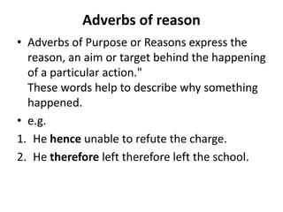 Adverbs of reason
• Adverbs of Purpose or Reasons express the
reason, an aim or target behind the happening
of a particular action."
These words help to describe why something
happened.
• e.g.
1. He hence unable to refute the charge.
2. He therefore left therefore left the school.
 