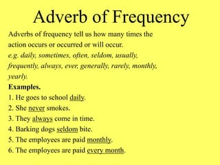 Adverb of Frequency
Adverbs of frequency tell us how many times the
action occurs or occurred or will occur.
e.g. daily, sometimes, often, seldom, usually,
frequently, always, ever, generally, rarely, monthly,
yearly.
Examples.
1. He goes to school daily.
2. She never smokes.
3. They always come in time.
4. Barking dogs seldom bite.
5. The employees are paid monthly.
6. The employees are paid every month.
 