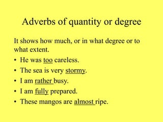Adverbs of quantity or degree
It shows how much, or in what degree or to
what extent.
• He was too careless.
• The sea is very stormy.
• I am rather busy.
• I am fully prepared.
• These mangos are almost ripe.
 