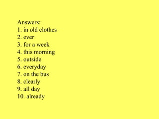 Answers:
1. in old clothes
2. ever
3. for a week
4. this morning
5. outside
6. everyday
7. on the bus
8. clearly
9. all day
10. already
 