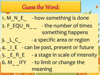 Guess the Word:
1. M_N_E_ - how something is done
2. F_EQU_N_ _ - the number of times
something happens
3. _L_C_ - a specific area or region
4. _I_E - can be past, present or future
5. _E_R_E - a stage in scale of intensity
6. M_ _IFY - to limit or change the
meaning
 
