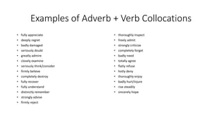 Examples of Adverb + Verb Collocations
• fully appreciate
• deeply regret
• badly damaged
• seriously doubt
• greatly admire
• closely examine
• seriously think/consider
• firmly believe
• completely destroy
• fully recover
• fully understand
• distinctly remember
• strongly advise
• firmly reject
• thoroughly inspect
• freely admit
• strongly criticize
• completely forget
• badly need
• totally agree
• flatly refuse
• hotly deny
• thoroughly enjoy
• badly hurt/injure
• rise steadily
• sincerely hope
 