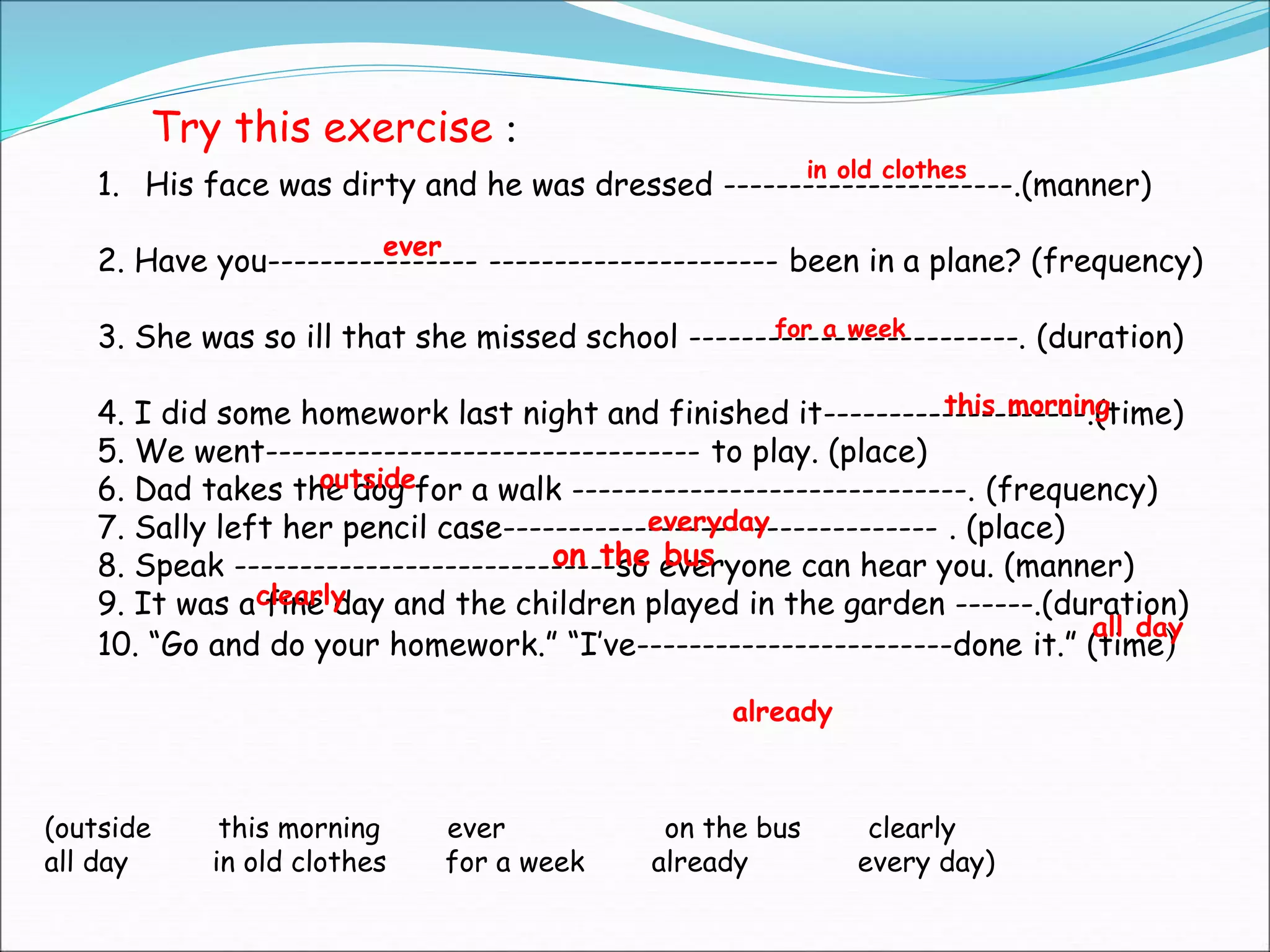 1. His face was dirty and he was dressed ----------------------.(manner)
2. Have you---------------- ---------------------- been in a plane? (frequency)
3. She was so ill that she missed school -------------------------. (duration)
4. I did some homework last night and finished it--------------------.(time)
5. We went--------------------------------- to play. (place)
6. Dad takes the dog for a walk ------------------------------. (frequency)
7. Sally left her pencil case--------------------------------- . (place)
8. Speak -----------------------------so everyone can hear you. (manner)
9. It was a fine day and the children played in the garden ------.(duration)
10. “Go and do your homework.” “I’ve------------------------done it.” (time)
(outside this morning ever on the bus clearly
all day in old clothes for a week already every day)
Try this exercise :
in old clothes
ever
for a week
this morning
outside
everyday
on the bus
clearly
all day
already
 
