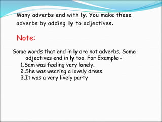 Many adverbs end with ly. You make these
adverbs by adding ly to adjectives.
Some words that end in ly are not adverbs. So...