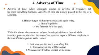 4. Adverbs of Time
Adverbs of time, while seemingly similar to adverbs of frequency, tell
us when something happens. Adverbs of time are usually placed at the end of a
sentence.
1. Harvey forgot his lunch yesterday and again today.
2. I have to go now.
3. We first met Julie last year.
While it’s almost always correct to have the adverb of time at the end of the
sentence, you can place it at the start of the sentence to put a different emphasis on
the time if it is important to the context
1. Last year was the worst year of my life.
2. Tomorrow our fate will be sealed.
3. Yesterday my troubles seemed so far away.
 