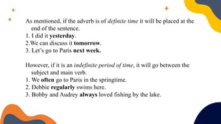 As mentioned, if the adverb is of definite time it will be placed at the
end of the sentence.
1. I did it yesterday.
2.We can discuss it tomorrow.
3. Let’s go to Paris next week.
However, if it is an indefinite period of time, it will go between the
subject and main verb.
1. We often go to Paris in the springtime.
2. Debbie regularly swims here.
3. Bobby and Audrey always loved fishing by the lake.
 