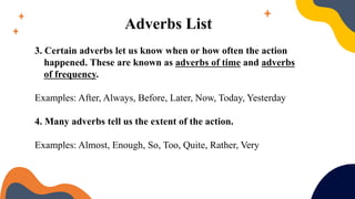 Adverbs List
3. Certain adverbs let us know when or how often the action
happened. These are known as adverbs of time and adverbs
of frequency.
Examples: After, Always, Before, Later, Now, Today, Yesterday
4. Many adverbs tell us the extent of the action.
Examples: Almost, Enough, So, Too, Quite, Rather, Very
 