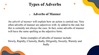 Types of Adverbs
1. Adverbs of Manner
An adverb of manner will explain how an action is carried out. Very
often adverbs of manner are adjectives with -ly added to the end, but
this is certainly not always the case. In fact, some adverbs of manner
will have the same spelling as the adjective form.
Some examples of adverbs of manner include:
Slowly, Rapidly, Clumsily, Badly, Diligently, Sweetly, Warmly and
Sadly
 