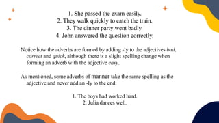 1. She passed the exam easily.
2. They walk quickly to catch the train.
3. The dinner party went badly.
4. John answered the question correctly.
Notice how the adverbs are formed by adding -ly to the adjectives bad,
correct and quick, although there is a slight spelling change when
forming an adverb with the adjective easy.
As mentioned, some adverbs of manner take the same spelling as the
adjective and never add an -ly to the end:
1. The boys had worked hard.
2. Julia dances well.
 