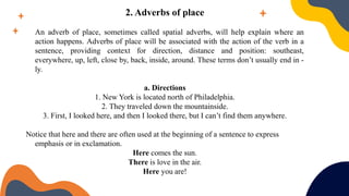 2. Adverbs of place
An adverb of place, sometimes called spatial adverbs, will help explain where an
action happens. Adverbs of place will be associated with the action of the verb in a
sentence, providing context for direction, distance and position: southeast,
everywhere, up, left, close by, back, inside, around. These terms don’t usually end in -
ly.
a. Directions
1. New York is located north of Philadelphia.
2. They traveled down the mountainside.
3. First, I looked here, and then I looked there, but I can’t find them anywhere.
Notice that here and there are often used at the beginning of a sentence to express
emphasis or in exclamation.
Here comes the sun.
There is love in the air.
Here you are!
 