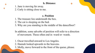 b. Distance
1. Jane is moving far away.
2. Carly is sitting close to me.
c. Position
1. The treasure lies underneath the box.
2. The cat is sleeping on the bed.
3. Why are you standing in the middle of the dancefloor?
In addition, some adverbs of position will refer to a direction
of movement. These often end in -ward or -wards.
1. Oscar travelled onward to Los Angeles.
2. Hannah looked upwards to the heavens.
3. Molly, move forward to the front of the queue, please.
 