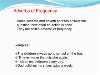 Adverbs of Frequency
Some adverbs and adverb phrases answer the
question “how often an action is done”
They are called adverbs of frequency.
Examples :
The children always go to school on the bus.
I’ll never make that mistake again .
I clean my bedroom every day.
Dad polishes his shoes twice a week.
 