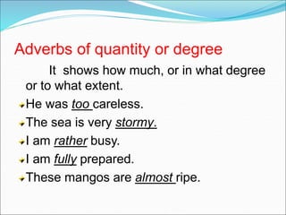Adverbs of quantity or degree
It shows how much, or in what degree
or to what extent.
He was too careless.
The sea is very stormy.
I am rather busy.
I am fully prepared.
These mangos are almost ripe.
 