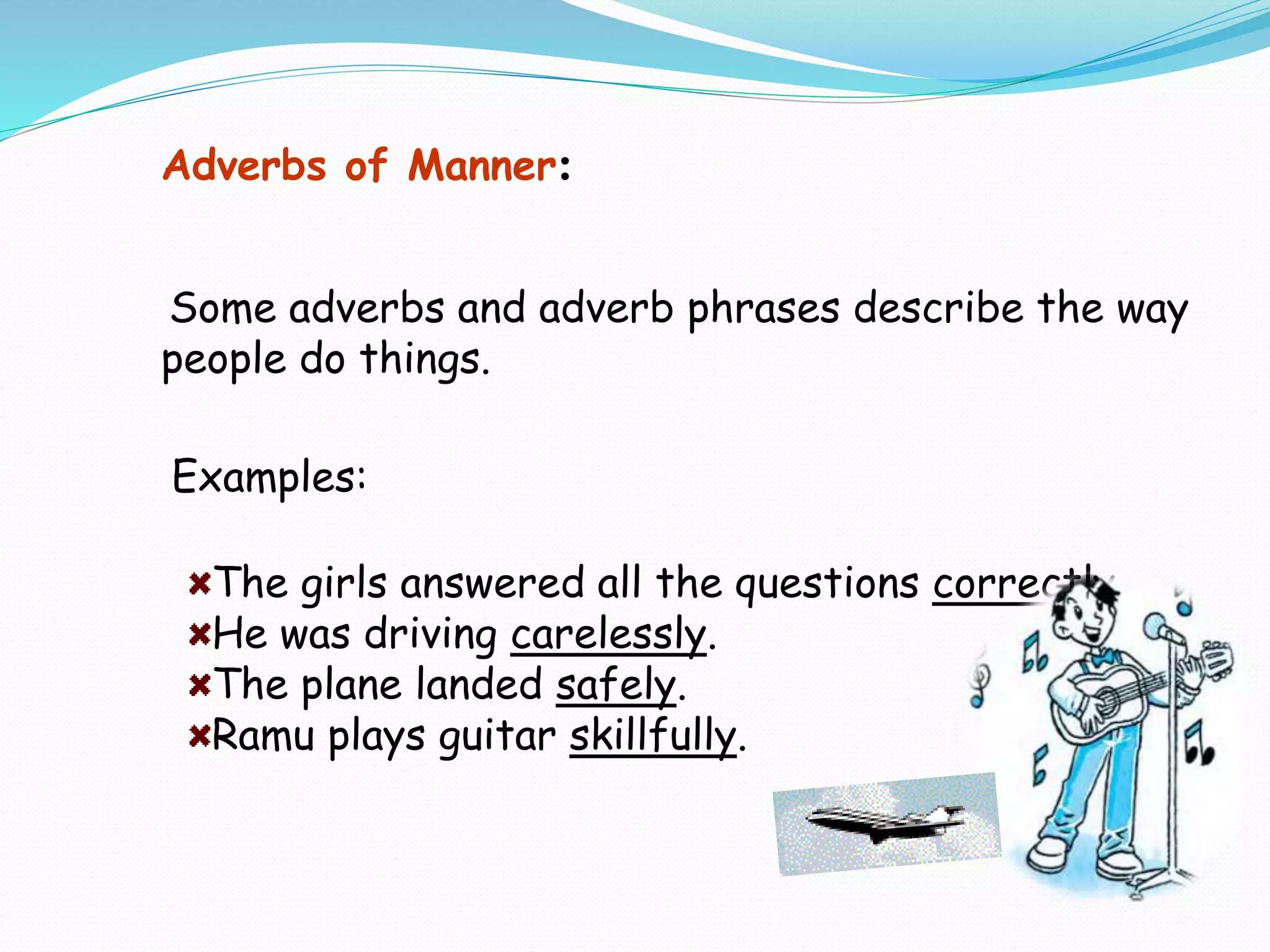 Examples:
The girls answered all the questions correctly.
He was driving carelessly.
The plane landed safely.
Ramu plays guitar skillfully.
Adverbs of Manner:
Some adverbs and adverb phrases describe the way
people do things.
 