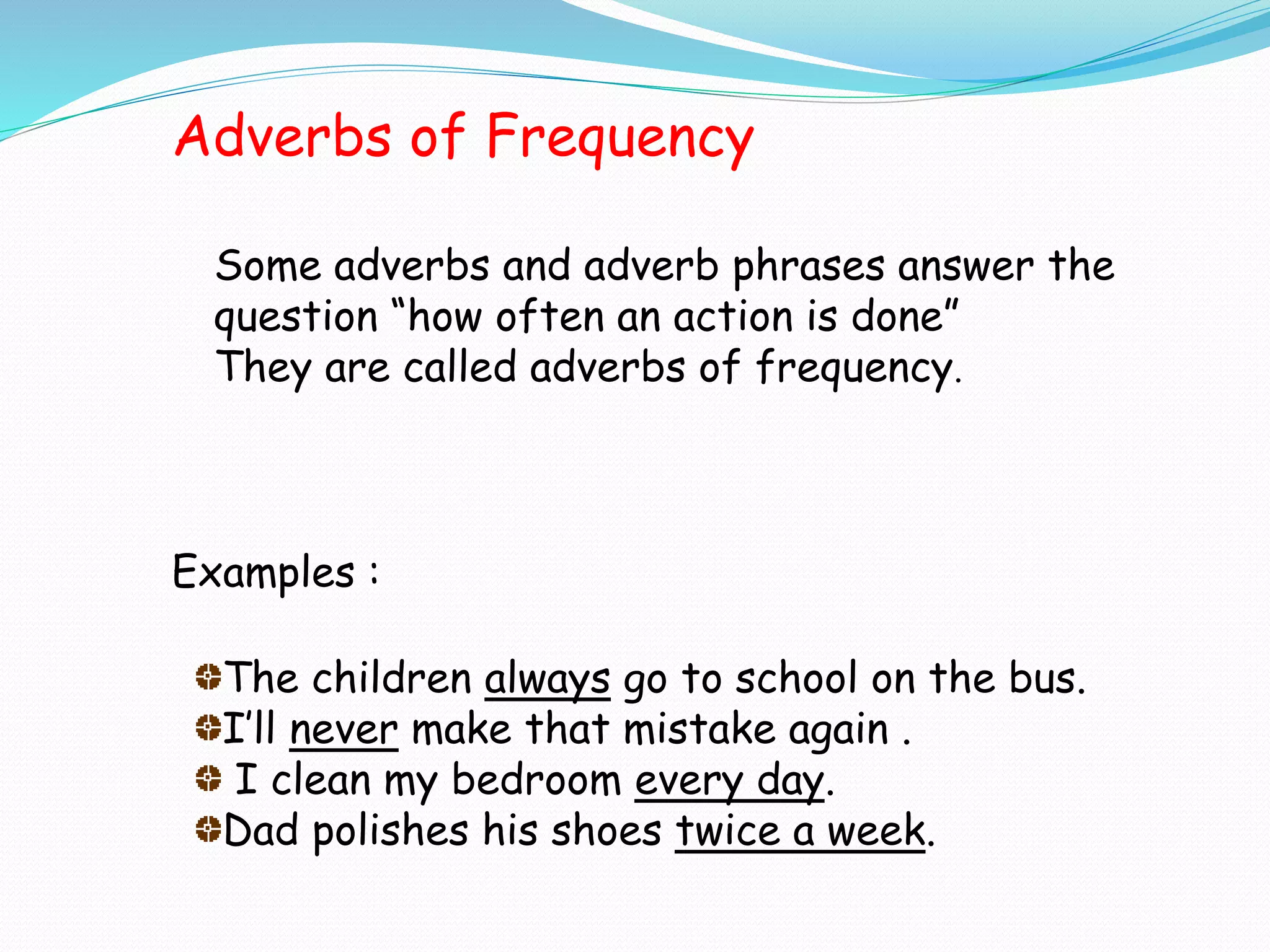 Adverbs of Frequency
Some adverbs and adverb phrases answer the
question “how often an action is done”
They are called adverbs of frequency.
Examples :
The children always go to school on the bus.
I’ll never make that mistake again .
I clean my bedroom every day.
Dad polishes his shoes twice a week.
 