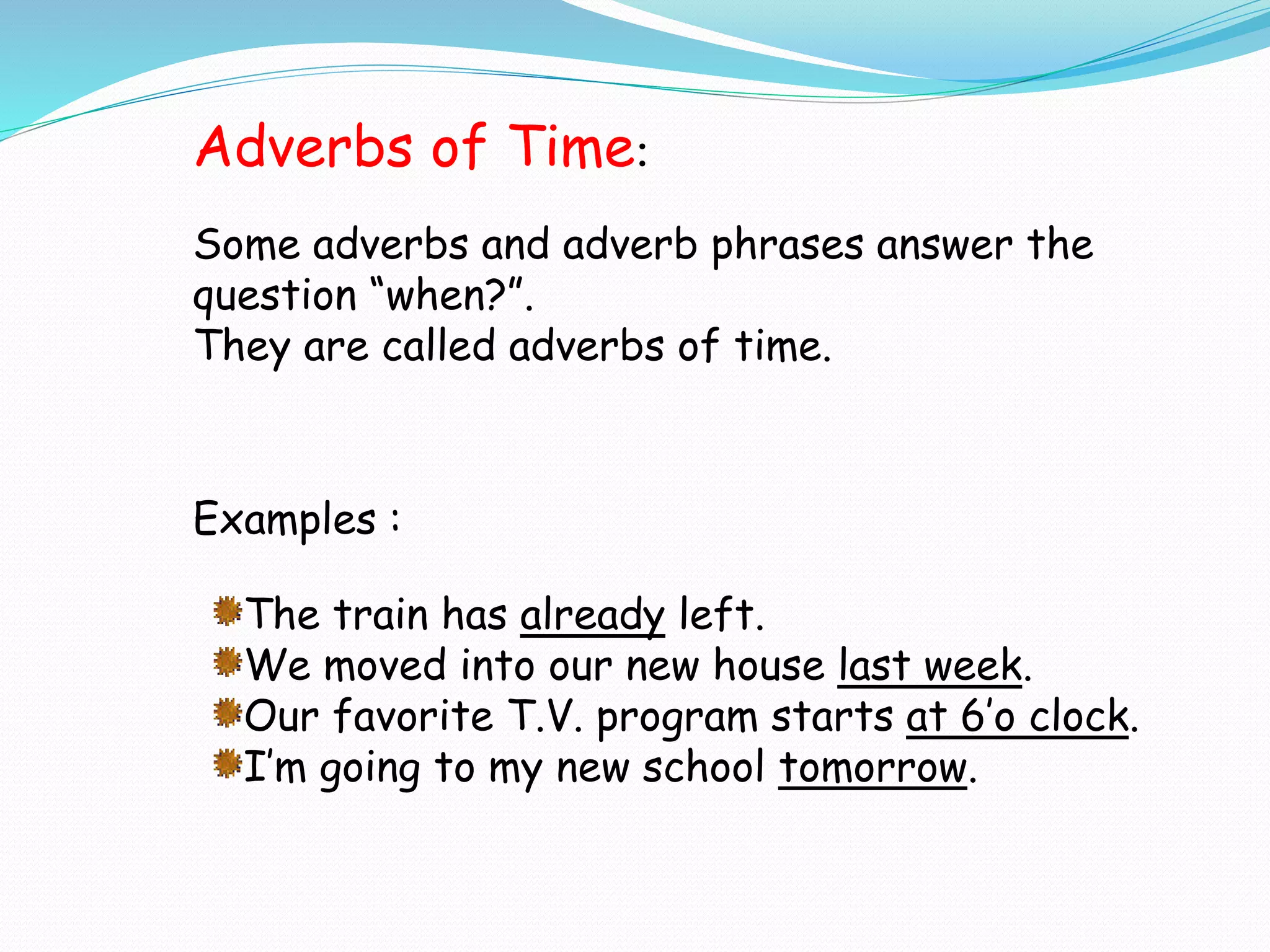 Examples :
The train has already left.
We moved into our new house last week.
Our favorite T.V. program starts at 6’o clock.
I’m going to my new school tomorrow.
Adverbs of Time:
Some adverbs and adverb phrases answer the
question “when?”.
They are called adverbs of time.
 