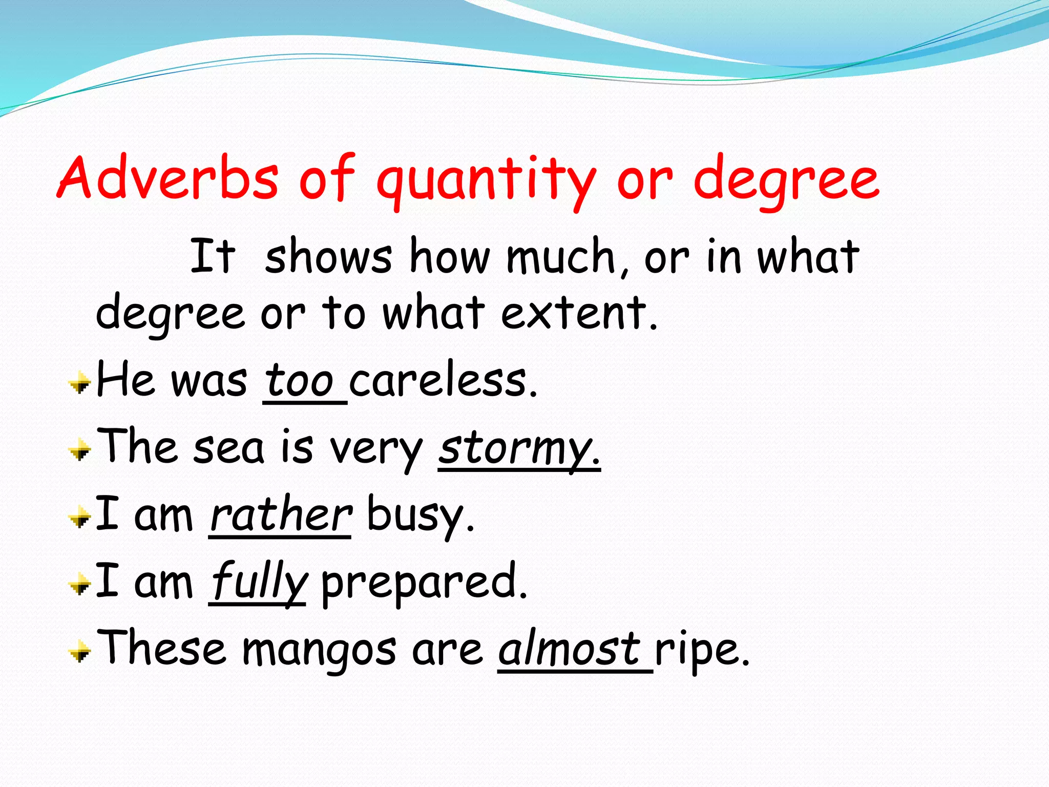 Adverbs of quantity or degree
It shows how much, or in what
degree or to what extent.
He was too careless.
The sea is very stormy.
I am rather busy.
I am fully prepared.
These mangos are almost ripe.
 