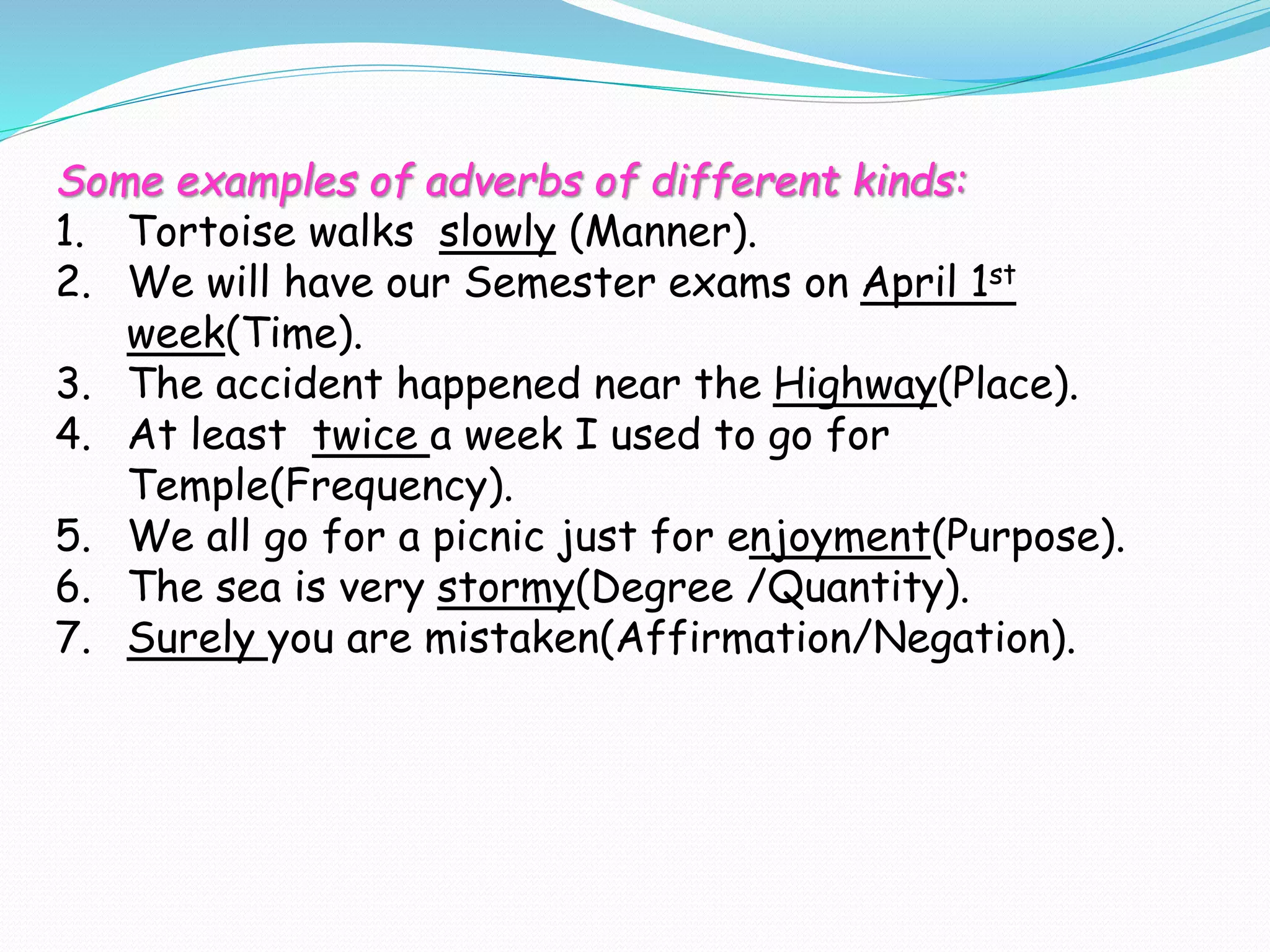 Some examples of adverbs of different kinds:
1. Tortoise walks slowly (Manner).
2. We will have our Semester exams on April 1st
week(Time).
3. The accident happened near the Highway(Place).
4. At least twice a week I used to go for
Temple(Frequency).
5. We all go for a picnic just for enjoyment(Purpose).
6. The sea is very stormy(Degree /Quantity).
7. Surely you are mistaken(Affirmation/Negation).
 