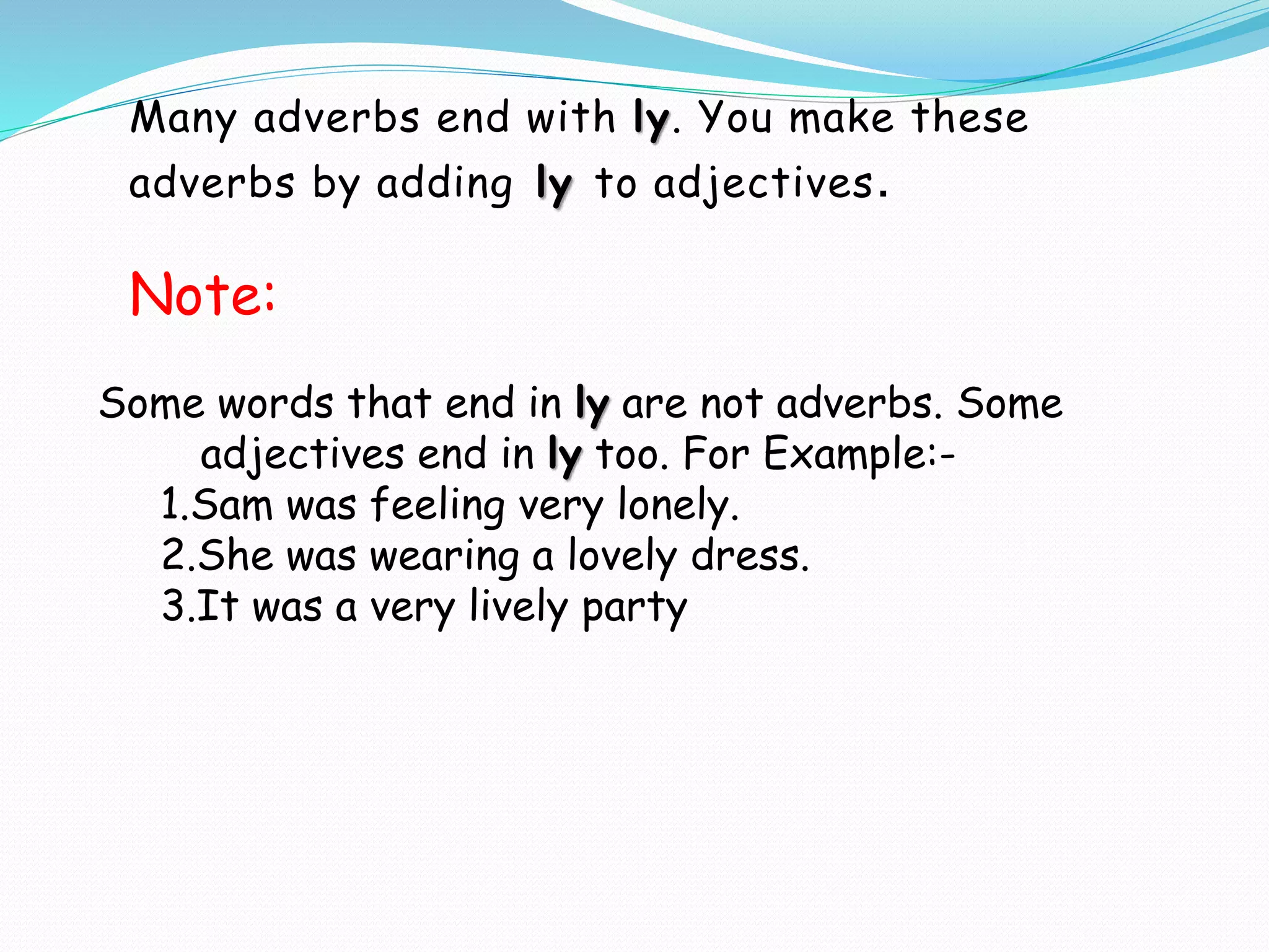 Many adverbs end with ly. You make these
adverbs by adding ly to adjectives.
Some words that end in ly are not adverbs. Some
adjectives end in ly too. For Example:-
1.Sam was feeling very lonely.
2.She was wearing a lovely dress.
3.It was a very lively party
Note:
 