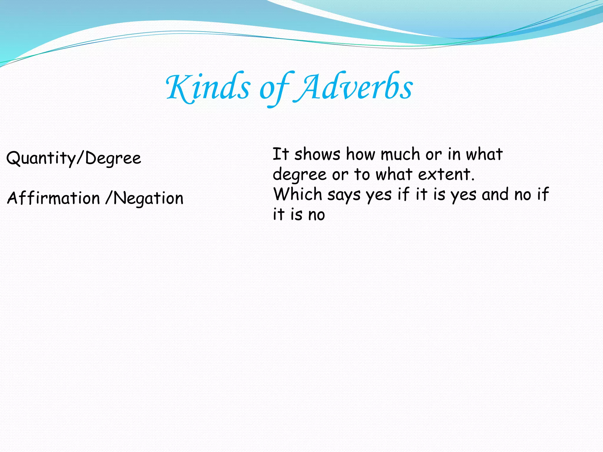 Quantity/Degree
Affirmation /Negation
It shows how much or in what
degree or to what extent.
Which says yes if it is yes and no if
it is no
Kinds of Adverbs
 