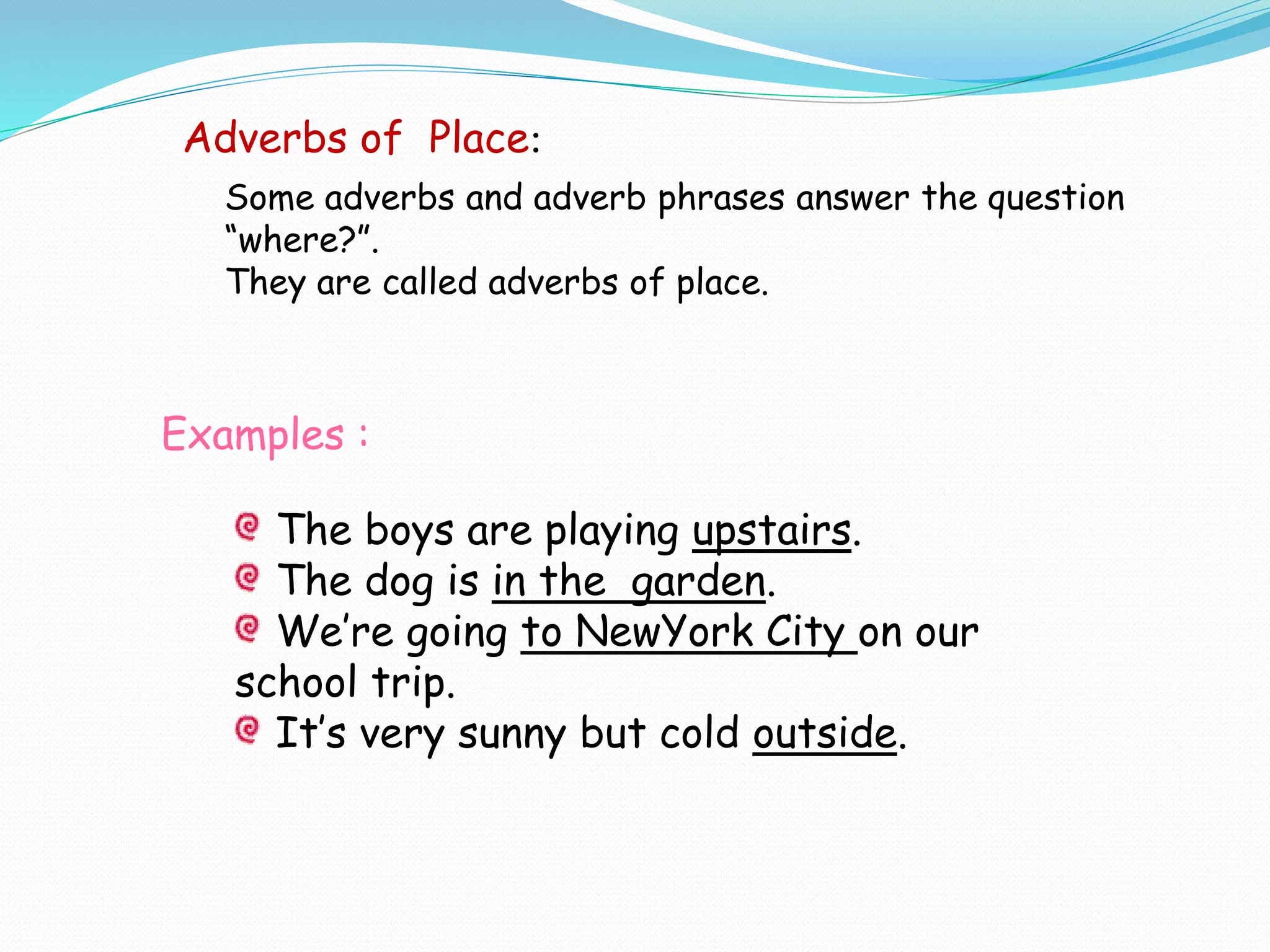 Examples :
The boys are playing upstairs.
The dog is in the garden.
We’re going to NewYork City on our
school trip.
It’s very sunny but cold outside.
Adverbs of Place:
Some adverbs and adverb phrases answer the question
“where?”.
They are called adverbs of place.
 