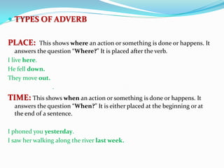  TYPES OF ADVERB
PLACE: This shows where an action or something is done or happens. It
answers the question “Where?” It is placed after the verb.
I live here.
He fell down.
They move out.
.
TIME: This shows when an action or something is done or happens. It
answers the question “When?” It is either placed at the beginning or at
the end of a sentence.
I phoned you yesterday.
I saw her walking along the river last week.
 