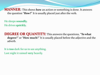 MANNER: This shows how an action or something is done. It answers
the question “How?” It is usually placed just after the verb.
He sleeps soundly.
He drives quickly.
DEGREE OR QUANTITY: This answers the questions, “To what
degree?” or “How much?” It is usually placed before the adjective and the
adverb.
It is too dark for us to see anything.
Last night it rained very heavily.
 