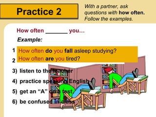 Practice 2Practice 2
With a partner, ask
questions with how often.
Follow the examples.
How often _______ you…
1) study in a group
2) be bored in class
3) listen to the teacher
4) practice speaking English
5) get an “A” on a test
6) be confused in class
Example:
• fall asleep studying
• be tired
How often do you fall asleep studying?
How often are you tired?
 