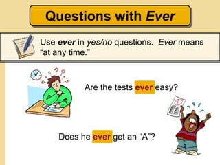 Questions with Ever
Use ever in yes/no questions. Ever means
“at any time.”
Are the tests ever easy?
Does he ever get an “A”?
 