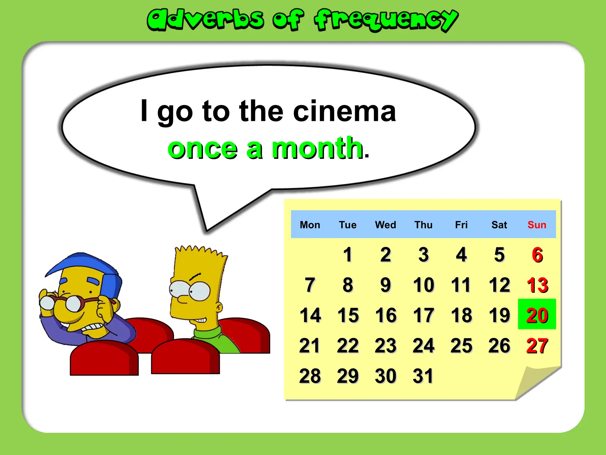 I go to the cinema
once a month
once a month.
Mon Tue Wed Thu Fri Sat Sun
1
1 2
2 3
3 4
4 5
5 6
6
7
7 8
8 9
9 10
10 11
11 12
12 13
13
14
14 15
15 16
16 17
17 18
18 19
19 20
20
21
21 22
22 23
23 24
24 25
25 26
26 27
27
28
28 29
29 30
30 31
31
 